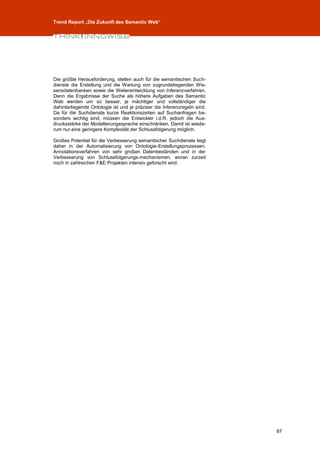 Trend Report „Die Zukunft des Semantic Web“




Die größte Herausforderung, stellen auch für die semantischen Such-
dienste die Erstellung und die Wartung von zugrundeliegenden Wis-
sensdatenbanken sowie die Weiterentwicklung von Inferenzverfahren.
Denn die Ergebnisse der Suche als höhere Aufgaben des Semantic
Web werden um so besser, je mächtiger und vollständiger die
dahinterliegende Ontologie ist und je präziser die Inferenzregeln sind.
Da für die Suchdienste kurze Reaktionszeiten auf Suchanfragen be-
sonders wichtig sind, müssen die Entwickler i.d.R. jedoch die Aus-
drucksstärke der Modellierungssprache einschränken. Damit ist wiede-
rum nur eine geringere Komplexität der Schlussfolgerung möglich.

Großes Potential für die Verbesserung semantischer Suchdienste liegt
daher in der Automatisierung von Ontologie-Erstellungsprozessen,
Annotationsverfahren von sehr großen Datenbeständen und in der
Verbesserung von Schlussfolgerungs-mechanismen, woran zurzeit
noch in zahlreichen F&E Projekten intensiv geforscht wird.




                                                                          87
 