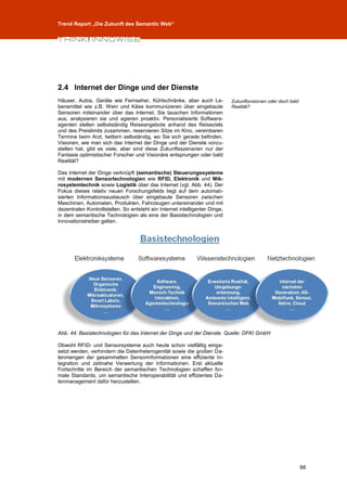 Trend Report „Die Zukunft des Semantic Web“




2.4 Internet der Dinge und der Dienste
Häuser, Autos, Geräte wie Fernseher, Kühlschränke, aber auch Le-             Zukunftsvisionen oder doch bald
bensmittel wie z.B. Wein und Käse kommunizieren über eingebaute              Realität?
Sensoren miteinander über das Internet. Sie tauschen Informationen
aus, analysieren sie und agieren proaktiv. Personalisierte Software-
agenten stellen selbstständig Reiseangebote anhand des Reiseziels
und des Preislimits zusammen, reservieren Sitze im Kino, vereinbaren
Termine beim Arzt, twittern selbständig, wo Sie sich gerade befinden.
Visionen, wie man sich das Internet der Dinge und der Dienste vorzu-
stellen hat, gibt es viele, aber sind diese Zukunftsszenarien nur der
Fantasie optimistischer Forscher und Visionäre entsprungen oder bald
Realität?

Das Internet der Dinge verknüpft (semantische) Steuerungssysteme
mit modernen Sensortechnologien wie RFID, Elektronik und Mik-
rosystemtechnik sowie Logistik über das Internet (vgl. Abb. 44). Der
Fokus dieses relativ neuen Forschungsfelds liegt auf dem automati-
sierten Informationsaustausch über eingebaute Sensoren zwischen
Maschinen, Automaten, Produkten, Fahrzeugen untereinander und mit
dezentralen Kontrollstellen. So entsteht ein Internet intelligenter Dinge,
in dem semantische Technologien als eine der Basistechnologien und
Innovationstreiber gelten.




Abb. 44: Basistechnologien für das Internet der Dinge und der Dienste. Quelle: DFKI GmbH

Obwohl RFID- und Sensorsysteme auch heute schon vielfältig einge-
setzt werden, verhindern die Datenheterogenität sowie die großen Da-
tenmengen der gesammelten Sensorinformationen eine effiziente In-
tegration und zeitnahe Verwertung der Informationen. Erst aktuelle
Fortschritte im Bereich der semantischen Technologien schaffen for-
male Standards, um semantische Interoperabilität und effizientes Da-
tenmanagement dafür herzustellen.




                                                                                                               88
 