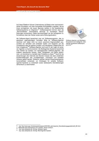 Trend Report „Die Zukunft des Semantic Web“




Auf diese Plattform können Unternehmen auf Basis einer serviceorien-
tierten Architektur und über kompatible Schnittstellen zugreifen, die es
ihnen ermöglichen, die neuen Services nahtlos in ihre bestehenden
                                87
Softwaresysteme zu integrieren. Softwareagenten können dann als
„Service-Broker“ verschiedene Services zu komplexen Dienst-
leistungen kombinieren. Dabei berücksichtigen sie die verfügbaren In-
formationen über den Nutzer sowie seine Nutzungssituation.

Als Software-Agent bezeichnet man ein Softwareprogramm, das zu
gewissem eigenständigem Verhalten fähig ist. Software-Agenten                     Software-Agenten und Multiagen-
zeichnen sich dabei nicht nur durch autonome Eigenschaften aus,                   tensysteme sind intelligente, selb-
sondern sie verhalten sich entweder reaktiv und reagieren auf die                 ständig handelnde Softwarepro-
Umweltreize oder sie agieren proaktiv und interagieren zielgerichtet mit          gramme.88
                  89
ihrer Umgebung. Software-Agenten sind auch in der Lage mit ande-
ren Agenten zu kommunizieren. Als Multiagenten-Systeme bezeichnet
man hierbei ein System von interagierenden Software-Agenten, die
kollektiv spezifisches Wissen, Ziele, Fähigkeiten und Pläne abstim-
                                                         90
men, um koordiniert zu handeln oder Probleme zu lösen. Auch für die
Anwendungen des Internets der Dienste müssen die oben erwähnten
Problemstellungen des unvollständigen, unsicheren und verteilten
Wissens gelöst werden. Weiterhin werden derzeit Wissensrepräsenta-
tionsmethoden entwickelt, um Ontologien für verteilte Software-
agenten-Systeme zu entwickeln sowie webbasierte Dienstleistungen
semantisch zu beschreiben.




87
     Vgl. http://www.sap.info/de/experts/research/081008_web-basierte_Dienstleistungsgesellschaft_DE.html.
88
     Bildquelle:www.iStockphoto.com Urheber: Henrik Jonsson.
89
     Vgl. www.wikipedia.de. Eintrag: Software Agent.
90
     Vgl. www.wikipedia.de. Eintrag: Multi-Agenten-System.

                                                                                                                    91
 