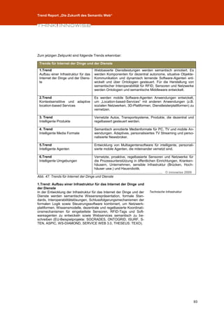 Trend Report „Die Zukunft des Semantic Web“




Zum jetzigen Zeitpunkt sind folgende Trends erkennbar:

 Trends für Internet der Dinge und der Dienste

 1.Trend                              Webbasierte Dienstleistungen werden semantisch annotiert. Es
 Aufbau einer Infrastruktur für das   werden Komponenten für dezentral autonome, situative Objekte-
 Internet der Dinge und der Diens-    Kommunikation und dynamisch lernende Software-Agenten ent-
 te                                   wickelt und über Ontologien gesteuert. Für die Herstellung von
                                      semantischer Interoperabilität für RFID, Sensoren und Netzwerke
                                      werden Ontologien und semantische Middleware entwickelt.

 2.Trend                              Es werden mobile Software-Agenten Anwendungen entwickelt,
 Kontextsensititve und adaptive       um „Location-based-Services“ mit anderen Anwendungen (z.B.
 location-based Services              sozialen Netzwerken, 3D-Plattformen, Dienstleisterplattformen) zu
                                      vernetzen.

 3. Trend                             Vernetzte Autos, Transportsysteme, Produkte, die dezentral und
 Intelligente Produkte                regelbasiert gesteuert werden.

 4. Trend                             Semantisch annotierte Medienformate für PC, TV und mobile An-
 Intelligente Media Formate           wendungen. Adaptives, personalisiertes TV Streaming und perso-
                                      nalisierte Newsbroker.

 5.Trend                              Entwicklung von Multiagentensoftware für intelligente, personali-
 Intelligente Agenten                 sierte mobile Agenten, die miteinander vernetzt sind.

 6.Trend                              Vernetzte, proaktive, regelbasierte Sensoren und Netzwerke für
 Intelligente Umgebungen              die Prozessunterstützung in öffentlichen Einrichtungen, Kranken-
                                      häusern, Unternehmen, sensible Infrastruktur (Brücken, Hoch-
                                      häuser usw.) und Hausrobotik.
                                       …………………………………………………... © innowise 2009
Abb. 47: Trends für Internet der Dinge und Dienste

1.Trend: Aufbau einer Infrastruktur für das Internet der Dinge und
der Dienste
In der Entwicklung der Infrastruktur für das Internet der Dinge und der   Technische Infrastruktur
Dienste werden semantische Wissensrepräsentation, formale Stan-
dards, Interoperabilitätslösungen, Schlussfolgerungsmechanismen der
formalen Logik sowie Steuerungssoftware kombiniert, um Netzwerk-
plattformen, Wissensmodelle, dezentrale und regelbasierte Koordinati-
onsmechanismen für eingebettete Sensoren, RFID-Tags und Soft-
wareagenten zu entwickeln sowie Webservices semantisch zu be-
schreiben (EU-Beispielprojekte: SOCRADES, ONTOGRID, ISURF, S-
TEN, ASPIC, WS-DIAMOND, SERVICE WEB 3.0, THESEUS: TEXO).




                                                                                                         93
 