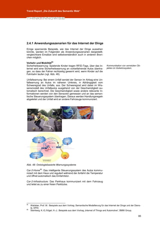 Trend Report „Die Zukunft des Semantic Web“




2.4.1 Anwendungsszenarien für das Internet der Dinge
Einige spannende Beispiele, wie das Internet der Dinge aussehen
könnte, werden im Folgenden als Anwendungsszenarien dargestellt;
vergleichbare Einsätze sind selbstverständlich auch in anderen Bran-
chen möglich.
                          94
Verkehr und Mobilität
Sicherheitswarnung: Spielende Kinder tragen RFID-Tags, über das In-                Kommunikation von vernetzten Ob-
ternet wird eine Sicherheitswarnung an vorbeifahrende Autos übertra-               jekten im Verkehrssystem.
gen, so dass der Fahrer rechtzeitig gewarnt wird, wenn Kinder auf die
Fahrbahn laufen (vgl. Abb. 48).

Unfallwarnung: Bei einem Unfall sendet der Sensor im Airbag eine Un-
fallwarnung an Autos im näheren Umkreis, in Abhängigkeit vom
Schweregrad des Unfalls, aus. Der Schweregrad wird dabei im Wis-
sensmodell des Unfallautos ausgehend von der Geschwindigkeit au-
tomatisch berechnet. Die Geschwindigkeit sowie andere relevante In-
formationen werden von den Sensoren gemessen und an das seman-
tische Steuerungssystem übertragen. Daraus werden Handlungsregeln
abgeleitet und der Unfall wird an andere Fahrzeuge kommuniziert.




Abb. 48: Ontologiebasierte Warnungssysteme
              95
Car-2-Home : Das intelligente Steuerungssystem des Autos kommu-
niziert mit dem Haus und reguliert während der Anfahrt die Temperatur
und öffnet automatisch das Einfahrtstor.

Car-2-Infrastructure: Das Parkhaus kommuniziert mit dem Fahrzeug
und leitet es zu einer freien Parklücke.




94
     Wahlster, Prof. W.: Beispiele aus dem Vortrag :Semantische Modellierung für das Internet der Dinge und der Diens-
     te, DFKI.
95
     Steinberg, K.-E./Vögel, H.-J.: Beispiele aus dem Vortrag „Internet of Things and Automotive“, BMW Group.

                                                                                                                   95
 
