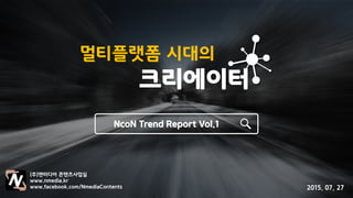 멀티플랫폼 시대의
크리에이터
NcoN Trend Report Vol.1
(주)앤미디어 콘텐츠사업실
www.nmedia.kr
www.facebook.com/NmediaContents 2015. 07. 27
 