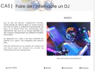 CAS|
Sur le site de Kenzo, l’opération  Primary
Colors plonge les visiteurs dans un univers musical
qui met en scène sa collection printemps/été de
sacs. A la façon d'un DJ, l'internaute peut
sélectionner des sons et un tempo identifiés par
des couleurs correspondant aux différents modèles
de la saison.
En appuyant sur «  play », les sacs s'animent en
rythme, sur «  clear », les compteurs sont remis à
zéro.
Faire de l'internaute un co-créateur de contenu est
une façon pour les marques de susciter de
l'attachement et de l'engagement.
KENZO
Mode Animation Musique
Faire de l’internaute un DJ
Découvrez l'article sur LeLuxeEstVivant
 