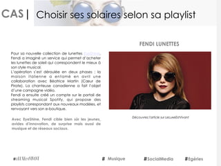 CAS|
Pour sa nouvelle collection de lunettes EyeShine,
Fendi a imaginé un service qui permet d’acheter
les lunettes de soleil qui correspondent le mieux à
son style musical.
L’opération s’est déroulée en deux phases : la
maison italienne a entamé en avril une
collaboration avec Béatrice Martin (Cœur de
Pirate). La chanteuse canadienne a fait l’objet
d’une campagne vidéo.
Fendi a ensuite créé un compte sur le portail de
streaming musical Spotify, qui propose des
playlists correspondant aux nouveaux modèles, et
renvoyant vers son e-boutique.
Avec EyeShine, Fendi cible bien sûr les jeunes¸
avides d’innovation, de surprise mais aussi de
musique et de réseaux sociaux.
FENDI LUNETTES
Musique SocialMedia Egéries
Choisir ses solaires selon sa playlist
Découvrez l'article sur LeLuxeEstVivant
 