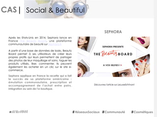 CAS|
Sephora applique en France la recette qui a fait
le succès de sa plateforme américaine :
émulation communautaire, prescription et
accompagnement de l’achat entre pairs,
intégration au sein de l’e-boutique.
SEPHORA
RéseauxSociaux Communauté Cosmétiques
Social & Beautiful
Après les Etats-Unis en 2014, Sephora lance en
France  The Beauty Board, une plateforme
communautaire de beauté sur Sephora.fr. 
A partir d’une base de données de looks, Beauty
Board permet à ses utilisateurs de créer leurs
propres profils qui leurs permettent de partager
des photos de leur maquillage et soins, taguer les
produits utilisés, liker, commenter. Ils peuvent
également les acheter en un clic sur le site e-
commerce.
Découvrez l'article sur LeLuxeEstVivant
 
