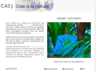 CAS|
Pour mettre en scène sa collection de
maroquinerie estivale,  Tutti Frutti, Hermès fait le
pari d’une vidéo conçue comme une épopée
naturaliste où les sacs sont présentés telles des
fleurs d’exception poussant dans les arbres
d’une forêt tropicale imaginaire.
Traité à la façon d’un documentaire, commenté
par la voix suave d’un présentateur invisible, ce
film livre en direct l’aventure extraordinaire de
l’éclosion des Tutti Frutti.
Comme récemment pour ses  carrés masculins,
Hermès fait encore une fois preuve de créativité
pour présenter ses nouveaux modèles. La
marque nous invite à une «  Observation rare »
exclusive et diffusée uniquement auprès des
abonnés de la newsletter Hermès.
 
HERMES / TUTTI FRUTTI
Maroquinerie Collection Film
Ode à la nature
Découvrez l’article sur LeLuxeEstVivant
 
