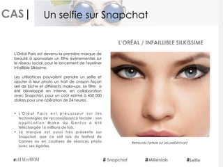 CAS|
L'Oréal Paris est devenu la première marque de
beauté à sponsoriser un filtre évènementiel sur
le réseau social, pour le lancement de l'eyeliner
Infaillible Silkissime.
Les utilisatrices pouvaient prendre un selfie et
ajouter à leur photo un trait de crayon façon
œil de biche et différents make-ups. Le filtre  a
été développé en interne, en collaboration
avec Snapchat, pour un coût estimé à 450 000
dollars pour une opération de 24 heures.
• L'Oréal Paris est précurseur sur les
technologies de reconnaissance faciale : son
application Make Up Genius a été
téléchargée 16 millions de fois,
• La marque est aussi très présente sur
Snapchat, que ce soit lors du festival de
Cannes ou en coulisses de séances photo
avec ses égéries.
L’ORÉAL / INFAILLIBLE SILKISSIME
Snapchat Millénials Selfie
Un selfie sur Snapchat
Retrouvez l'article sur LeLuxeEstVivant
 