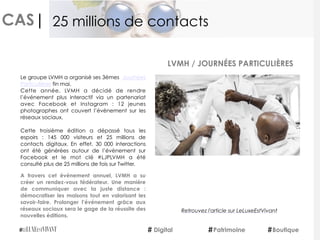 CAS|
Le groupe LVMH a organisé ses 3èmes  Journées
Particulières fin mai.
Cette année, LVMH a décidé de rendre
l’événement plus interactif via un partenariat
avec Facebook et Instagram : 12 jeunes
photographes ont couvert l’évènement sur les
réseaux sociaux.
Cette troisième édition a dépassé tous les
espoirs : 145 000 visiteurs et 25 millions de
contacts digitaux. En effet,  30 000 interactions
ont été générées autour de l’évènement sur
Facebook et le mot clé #LJPLVMH a été
consulté plus de 25 millions de fois sur Twitter.
 
A travers cet événement annuel, LVMH a su
créer un rendez-vous fédérateur. Une manière
de communiquer avec la juste distance :
démocratiser les maisons tout en valorisant les
savoir-faire. Prolonger l’événement grâce aux
réseaux sociaux sera le gage de la réussite des
nouvelles éditions.
LVMH / JOURNÉES PARTICULIÈRES
Digital Patrimoine Boutique
25 millions de contacts
Retrouvez l'article sur LeLuxeEstVivant
 