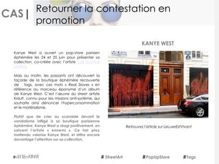 CAS|
Kanye West a ouvert un pop-store parisien
éphémère les 24 et 25 juin pour présenter sa
collection, co-créée avec l’artiste  Cali Thornhill
DeWitt.
Mais au matin, les passants ont découvert la
façade de la boutique éphémère recouverte
de   tags, avec ces mots «  Real Slaves » en
référence au morceau éponyme d’un album
de Kanye West. C’est l’œuvre du street artiste
Kidult, connu pour ses missions anti-système, qui
souhaite ainsi dénoncer l'hyperconsommation
et le matérialisme.
Plutôt que de crier au scandale devant le
vandalisme infligé à sa boutique parisienne
éphémère, Kanye West a réagi positivement, en
saluant l’artiste «  ennemi ». Ce fair play
inattendu valorise Kanye West, et attire encore
davantage l’attention sur sa collection.
KANYE WEST
StreetArt PopUpStore Tags
Retourner la contestation en
promotion
Retrouvez l'article sur LeLuxeEstVivant
 