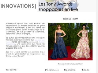 INNOVATIONS|
Partenaire officiel des Tony Awards, les
récompenses du théâtre américain, le grand
magasin Nordstrom a mis en vente les
accessoires portés par les invités sur son site e-
commerce, en live pendant la cérémonie,
retransmise sur CBS et en ligne.
La culture de l’immédiateté envahit l'univers de
la mode, avec le phénomène du « see now buy
now  » lancé par Burberry, ou encore Project
September, une application qui indexe les
tenues présentées par des célébrités pour les
proposer à la vente.
Les Tony Awards sont-ils une première étape
avant la généralisation de l'expérience aux
Emmy ou aux Oscars ?
NORDSTROM
E-commerce Sponsoring Mode
Les Tony Awards
shoppables en live
Retrouvez l'article sur LeLuxeEstVivant
 