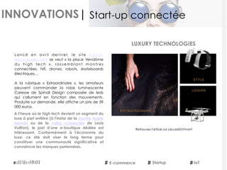 INNOVATIONS|
Lancé en avril dernier, le site  luxury-
technologies.com se veut « la place Vendôme
du high tech  », rassemblant montres
connectées, hifi, drones, robots, skateboards
électriques…
 
A la rubrique «  Extraordinaire », les amateurs
peuvent commander la robe luminescente
Caresse de Spinali Design composée de leds
qui s'allument en fonction des mouvements.
Produite sur demande, elle affiche un prix de 39
000 euros.
A l’heure où le high tech devient un segment du
luxe à part entière (à l’instar de la montre Apple
Hermès  ou de la  valise connectée  de Louis
Vuitton), le pari d’une e-boutique dédiée est
intéressant. Conformément à l'économie du
luxe, ce site doit viser le long terme pour
constituer une communauté significative et
convaincre les marques partenaires.
E-commerce IoTStartup
Start-up connectée
Retrouvez l'article sur LeLuxeEstVivant
LUXURY TECHNOLOGIES
 