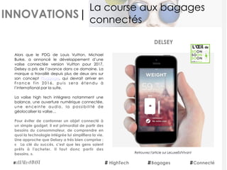 INNOVATIONS|
Alors que le PDG de Louis Vuitton, Michael
Burke, a annoncé le développement d’une
valise connectée version Vuitton pour 2017,
Delsey a pris de l’avance dans ce domaine. La
marque a travaillé depuis plus de deux ans sur
son concept  Pluggage, qui devrait arriver en
France fin 2016, puis sera étendu à
l’international par la suite.
La valise high tech intègrera notamment une
balance, une ouverture numérique connectée,
une enceinte audio, la possibilité de
géolocaliser la valise…
Pour éviter de cantonner un objet connecté à
un simple gadget, il est primordial de partir des
besoins du consommateur, de comprendre en
quoi la technologie intégrée lui simplifiera la vie.
Une approche que Delsey a très bien comprise :
«    La clé du succès, c'est que les gens soient
prêts à l'acheter. Il faut donc partir des
besoins. ».
 
 
DELSEY
HighTech Bagages
La course aux bagages
connectés
Connecté
Retrouvez l'article sur LeLuxeEstVivant
 