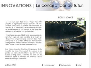 INNOVATIONS|
Le concept car Rolls-Royce Vision Next-100
projette la légendaire marque dans les 100 ans
à venir. Un futur où la voiture est autonome et
électrique, où le tableau de bord laisse place à
un écran géant et où l’accès se fait par une
unique porte latérale (qui ouvre le toit).
L’habitacle se pare d’ébène de Madagascar, le
sol d’un tapis de soie cordée à la main et
d’ingénieux rangements se cachent dans l’aile
principale et la portière. Et la voix de l’assistant
intelligent est celle d’Eléanor Thornton, modèle
qui a inspiré la statue ailée Spirit of Ecstasy.
Une vision statutaire, futuriste et imposante de la
mobilité du luxe. Cependant, la marque a su
garder les éléments identitaires qui ont fait son
succès : long capot, calandre et, bien sûr, la
mythique Spirit of Ecstasy. Un mariage réussi
entre technologie & tradition.
ROLLS-ROYCE
Technologie Automobile Futur
Le concept car du futur
 