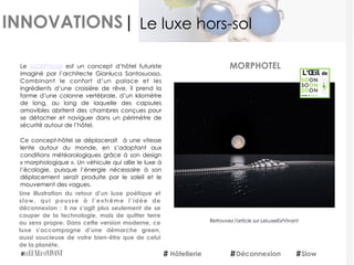 INNOVATIONS|
Le  MORPHotel  est un concept d’hôtel futuriste
imaginé par l’architecte Gianluca Santosuosso.
Combinant le confort d’un palace et les
ingrédients d’une croisière de rêve, il prend la
forme d’une colonne vertébrale, d’un kilomètre
de long, au long de laquelle des capsules
amovibles abritent des chambres conçues pour
se détacher et naviguer dans un périmètre de
sécurité autour de l’hôtel.
Ce concept-hôtel se déplacerait  à une vitesse
lente autour du monde, en s’adaptant aux
conditions météorologiques grâce à son design
« morphologique ». Un véhicule qui allie le luxe à
l’écologie, puisque l’énergie nécessaire à son
déplacement serait produite par le soleil et le
mouvement des vagues.
Une illustration du retour d’un luxe poétique et
slow, qui pousse à l’extrême l’idée de
déconnexion : il ne s’agit plus seulement de se
couper de la technologie, mais de quitter terre
au sens propre. Dans cette version moderne, ce
luxe s’accompagne d’une démarche green,
aussi soucieuse de votre bien-être que de celui
de la planète.
MORPHOTEL
Hôtellerie Déconnexion
Le luxe hors-sol
Slow
Retrouvez	
  l'article	
  sur	
  LeLuxeEstVivant
Retrouvez l'article sur LeLuxeEstVivant
 