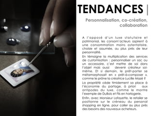 TENDANCES|
Personnalisation, co-création,
collaboration
A l’opposé d’un luxe statutaire et
patrimonial, les consom’acteurs aspirent à
une consommation moins ostentatoire,
choisie et assumée, au plus près de leur
personnalité.
En témoigne la multiplication des services
de customisation : personnaliser un sac ou
un accessoire, c’est mettre de soi dans
l’objet mais aussi devenir créateur soi-
même. Et si demain, le prêt-porter se
métamorphosait en «  prêt-à-composer  »,
comme le prône la créatrice Lucille Mazé ?
La propriété cède timidement sa place à
l’économie du partage, à priori aux
antipodes du luxe, comme le montre
l’exemple de DuBois et Fils en horlogerie.
Enfin, avec Monsieur Lafayette, le retailer se
positionne sur le créneau du personal
shopping en ligne, pour coller au plus près
des besoins des nouveaux acheteurs.
 