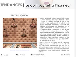 TENDANCES|
• Gucci propose la personnalisation de son sac
à main Dionysus. Le projet, baptisé «  Do It
Yourself » permet d’orner le sac d’une
multitude de broderies et de détails rock.
Gucci propose également d’inscrire des
initiales en monogramme décoratif et, en
option, de les orner de cristaux Swarovski.
• Jaeger-LeCoultre célèbre les 85 ans de son
modèle Reverso en ouvrant dans sa boutique
londonienne un atelier permettant aux fans de
créer leur propre montre. Le client a un large
choix parmi une gamme de 150 cadrans de
différentes tailles, matières, couleurs et une
centaine de bracelets, ainsi que la possibilité
d’une gravure au verso.
L ’ o s t e n t a t o i r e d u l u x e g r i f f é s ’ e f f a c e
progressivement au profit d’un luxe plus discret,
plus personnel. Personnaliser un sac ou un
accessoire de marque, c’est mettre une part de
soi-même dans l’objet qui vous accompagnera
au quotidien mais aussi devenir créateur soi-
même.
 
GUCCI ET REVERSO
Service Sur-mesure Personnalisation
Le do it yourself à l’honneur
Retrouvez l'article sur LeLuxeEstVivant
 