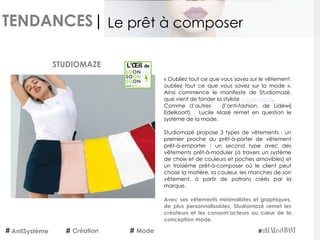 TENDANCES|
AntiSystème Création Mode
Le prêt à composer
STUDIOMAZE
« Oubliez tout ce que vous savez sur le vêtement,
oubliez tout ce que vous savez sur la mode  ».
Ainsi commence le manifeste de Studiomazé,
que vient de fonder la styliste Lucile Mazé.
Comme d’autres (l’anti-fashion, de Lidewij
Edelkoort), Lucile Mazé remet en question le
système de la mode.
Studiomazé propose 3 types de vêtements : un
premier proche du prêt-à-porter de vêtement
prêt-à-emporter ; un second type avec des
vêtements prêt-à-moduler (à travers un système
de choix et de couleurs et poches amovibles) et
un troisième prêt-à-composer où le client peut
choisir la matière, la couleur, les manches de son
vêtement, à partir de patrons créés par la
marque.
Avec ses vêtements minimalistes et graphiques,
de plus personnalisables, Studiomazé remet les
créateurs et les consom’acteurs au cœur de la
conception mode.
 