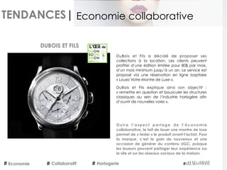 TENDANCES|
Economie Collaboratif Horlogerie
Economie collaborative
DuBois et Fils a décidé de proposer ses
collections à la location. Les clients peuvent
profiter d’une édition limitée pour 80$ par mois,
d’un mois minimum jusqu’à un an. Le service est
proposé via une réservation en ligne baptisée
« Louez Votre Montre de Luxe ».
DuBois et Fils explique ainsi son objectif :
« remettre en question et bousculer les structures
classiques au sein de l’industrie horlogère afin
d’ouvrir de nouvelles voies ».
DUBOIS ET FILS
Outre l’aspect partage de l’économie
collaborative, le fait de louer une montre de luxe
permet de « tester » le produit avant l’achat. Pour
la marque, c’est le gain de nouveaux et une
occasion de générer du contenu UGC, puisque
les loueurs peuvent partager leur expérience sur
le site et sur les réseaux sociaux de la maison.
 