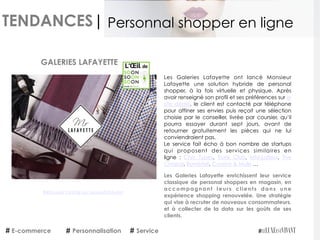 TENDANCES|
E-commerce Personnalisation Service
Personnal shopper en ligne
Retrouvez l'article sur LeLuxeEstVivant
Les Galeries Lafayette ont lancé Monsieur
Lafayette une solution hybride de personal
shopper, à la fois virtuelle et physique. Après
avoir renseigné son profil et ses préférences sur le
site dédié, le client est contacté par téléphone
pour affiner ses envies puis reçoit une sélection
choisie par le conseiller, livrée par coursier, qu’il
pourra essayer durant sept jours, avant de
retourner gratuitement les pièces qui ne lui
conviendraient pas.
Le service fait écho à bon nombre de startups
qui proposent des services similaires en
ligne :  Chic Types,  Trunk Club,  MM.Lafleur,  The
Chapar, Bombfell, Curator & Mule …
Les Galeries Lafayette enrichissent leur service
classique de personal shoppers en magasin, en
accompagnant leurs clients dans une
expérience shopping renouvelée. Une stratégie
qui vise à recruter de nouveaux consommateurs,
et à collecter de la data sur les goûts de ses
clients.
GALERIES LAFAYETTE
 