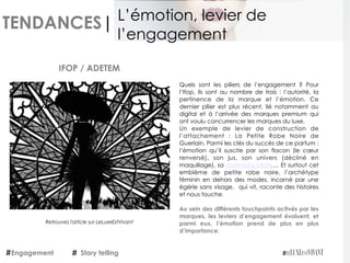 TENDANCES|
Quels sont les piliers de l’engagement ? Pour
l’Ifop, ils sont au nombre de trois : l’autorité, la
pertinence de la marque et l’émotion. Ce
dernier pilier est plus récent, lié notamment au
digital et à l’arrivée des marques premium qui
ont voulu concurrencer les marques du luxe. 
Un exemple de levier de construction de
l’attachement :  La Petite Robe Noire de
Guerlain. Parmi les clés du succès de ce parfum :
l’émotion qu’il suscite par son flacon (le cœur
renversé), son jus, son univers (décliné en
maquillage), sa communication…. Et surtout cet
emblème de petite robe noire, l’archétype
féminin en dehors des modes, incarné par une
égérie sans visage,  qui vit, raconte des histoires
et nous touche.
 
Au sein des différents touchpoints activés par les
marques, les leviers d’engagement évoluent, et
parmi eux, l’émotion prend de plus en plus
d’importance.
IFOP / ADETEM
Engagement Story telling
L’émotion, levier de
l’engagement
Retrouvez l'article sur LeLuxeEstVivant
 