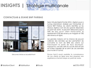 INSIGHTS |
Selon l'étude Digital Frontier 2016 : Digital Luxury is
turning Mainstream  réalisée par Contactlab et
Exane BNP Paribas, les clients identifiés sur les
réseaux digitaux sont de plus grands dépensiers
en point de vente : ils peuvent débourser jusqu'à
50% de plus qu'un client mono-canal. Ils
représentent 27% des revenus en magasin et 73%
des revenus en ligne. 
Les grandes maisons ont la chance de pouvoir
collecter des données qui leur permettent de
connaître le nom de 80% des clients qui
franchissent la porte de leurs boutiques.
Aujourd’hui, une des clefs du succès dans le luxe
est d’être capable de se servir de ces données
pour inciter à l’achat. 
Encore faut-il savoir exploiter la connaissance
de ces clients en ligne pour leur proposer une
expérience d'achat unique en point de vente.
CONTACTLAB & EXANE BNP PARIBAS
RelationClient Etude
Stratégie multicanale
Fidélisation
Découvrez l'article sur LeLuxeEstVivant
 