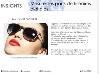 INSIGHTS |
L'agence Monolith Partners lance le « Digital Shelf
Monitor », un outil de mesure en temps réel des
parts de linéaires digitales des marques de luxe. 
•Les mieux référencées sont Saint Laurent, Gucci,
Burberry et Chanel.
•L’horlogerie, les sacs et les bijoux affichent les
prix moyens les plus élevés par marque .
•L’article le plus cher en ligne est un vêtement
Saint-Laurent à 312 345$, sur le site farfetch, au
Mexique.
Cet outil de monitoring en ligne est à observer
sur la durée pour suivre l'évolution des positions
géographiques, catégorielles ou tarifaires.
MONOLITH PARTNERS
Découvrez l'article sur LeLuxeEstVivant
LinéairesDigitaux Monitoring
Mesurer les parts de linéaires
digitales
Visibilité
 