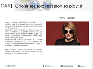 CAS|
Pour sa nouvelle collection de lunettes EyeShine,
Fendi a imaginé un service qui permet d’acheter
les lunettes de soleil qui correspondent le mieux à
son style musical.
L’opération s’est déroulée en deux phases : la
maison italienne a entamé en avril une
collaboration avec Béatrice Martin (Cœur de
Pirate). La chanteuse canadienne a fait l’objet
d’une campagne vidéo.
Fendi a ensuite créé un compte sur le portail de
streaming musical Spotify, qui propose des
playlists correspondant aux nouveaux modèles, et
renvoyant vers son e-boutique.
Avec EyeShine, Fendi cible bien sûr les jeunes¸
avides d’innovation, de surprise mais aussi de
musique et de réseaux sociaux.
FENDI LUNETTES
Musique SocialMedia Egéries
Choisir ses solaires selon sa playlist
Découvrez l'article sur LeLuxeEstVivant
 