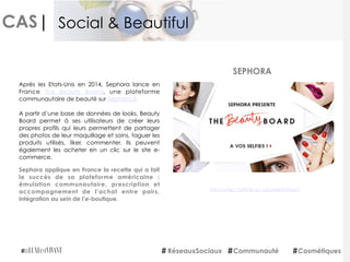 CAS|
Sephora applique en France la recette qui a fait
le succès de sa plateforme américaine :
émulation communautaire, prescription et
accompagnement de l’achat entre pairs,
intégration au sein de l’e-boutique.
SEPHORA
RéseauxSociaux Communauté Cosmétiques
Social & Beautiful
Après les Etats-Unis en 2014, Sephora lance en
France  The Beauty Board, une plateforme
communautaire de beauté sur Sephora.fr. 
A partir d’une base de données de looks, Beauty
Board permet à ses utilisateurs de créer leurs
propres profils qui leurs permettent de partager
des photos de leur maquillage et soins, taguer les
produits utilisés, liker, commenter. Ils peuvent
également les acheter en un clic sur le site e-
commerce.
Découvrez l'article sur LeLuxeEstVivant
 