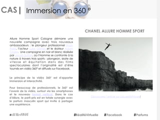 CAS|
Allure Homme Sport Cologne démarre une
nouvelle campagne avec trois nouveaux
ambassadeurs  : le plongeur professionnel  Hugo
Parisi, l’acteur  Luke Grimes  et le skateur  Adam
Crigler.  Une campagne en noir et blanc réalisée
par Jacob Sutton, où l’Homme se confronte à la
nature à travers trois sports : plongeon, skate de
v i t e s s e e t é q u i t a t i o n d a n s d e s f i l m s
spectaculaires dont l’originalité est d’être
tournés en vidéo 360° et diffusés sur Facebook.
Le principe de la vidéo 360° est d’apporter
immersion et interactivité.
Pour beaucoup de professionnels, le 360° est
l’avenir de la vidéo, surtout via les smartphones
et le nouveau  format vertical. Dans le cas
d’Allure, le parti-pris est en totale synergie avec
le parfum masculin sport qui invite à partager
une expérience.
CHANEL ALLURE HOMME SPORT
RéalitéVirtuelle Facebook Parfums
Immersion en 360 °
Découvrez l’article sur LeLuxeEstVivant
 