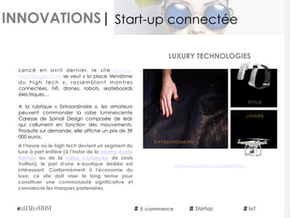 INNOVATIONS|
Lancé en avril dernier, le site  luxury-
technologies.com se veut « la place Vendôme
du high tech  », rassemblant montres
connectées, hifi, drones, robots, skateboards
électriques…
 
A la rubrique «  Extraordinaire », les amateurs
peuvent commander la robe luminescente
Caresse de Spinali Design composée de leds
qui s'allument en fonction des mouvements.
Produite sur demande, elle affiche un prix de 39
000 euros.
A l’heure où le high tech devient un segment du
luxe à part entière (à l’instar de la montre Apple
Hermès  ou de la  valise connectée  de Louis
Vuitton), le pari d’une e-boutique dédiée est
intéressant. Conformément à l'économie du
luxe, ce site doit viser le long terme pour
constituer une communauté significative et
convaincre les marques partenaires.
E-commerce IoTStartup
Start-up connectée
Retrouvez l'article sur LeLuxeEstVivant
LUXURY TECHNOLOGIES
 