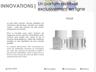 INNOVATIONS|
Le pari d'Eric Korman, l'ancien président du
commerce électronique mondial pour Ralph
Lauren : créer des parfums de luxe vendus
uniquement sur internet.
Phlur a travaillé avec deux maisons de
fragrances en leur donnant toute liberté, avec
comme seuls guides des visuels et de la
musique. Seule exigence : utiliser des matériaux
durables et des ingrédients les plus naturels
possible.
En vendant directement, Phlur économise les
coûts de distribution physique et revendique
de créer des parfums de première qualité à
des prix plus abordables: 150 $ ou plus pour un
flacon d’une marque de niche de 50mL, contre
seulement 85 $ pour Phlur. 
PHLUR
Innovation E-Commerce Parfums
Un parfum distribué
exclusivement en ligne
 