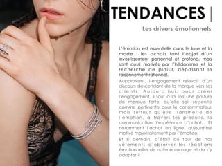 TENDANCES|
Les drivers émotionnels
L’émotion est essentielle dans le luxe et la
mode : les achats font l’objet d’un
investissement personnel et profond, mais
sont aussi motivés par l’hédonisme et la
recherche de plaisir, dépassant le
raisonnement rationnel.
Auparavant, l’engagement relevait d’un
discours descendant de la marque vers ses
c l i e n t s . A u j o u r d ’ h u i , p o u r c r é e r
l’engagement, il faut à la fois une posture
de marque forte, qu’elle soit ressentie
comme pertinente pour le consommateur,
mais surtout qu’elle transmette de
l’émotion, à travers les produits, la
communication, l’expérience d’achat… Et
notamment l’achat en ligne, aujourd’hui
motivé majoritairement par l’émotion.
Et si demain, c’était au tour de nos
vêtements d’observer les réactions
émotionnelles de notre entourage et de s’y
adapter ?
 