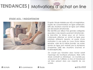 TENDANCES|
D’après l’étude réalisée par AOL et InsightsNow,
auprès de consommateurs en ligne américains,
66% des situations d'achat en ligne sont initiées
par des besoins émotionnels.
Elle identifie par ailleurs trois grandes catégories
associées à des besoins purement émotionnels :
le bien-être, le temps pour soi et l'ennui.
L'internaute effectue un achat en ligne pour
satisfaire différents besoins, et  passe d'une
motivation à une autre au cours d'une même
semaine, voire de la même journée.  Les autres
achats en ligne sont motivés par la recherche
d’expertise (24% des situations d'achat) et
la sérendipité (4%).
On croyait que l’émotion dans l’achat restait
l’apanage des boutiques physiques. Mais cette
étude contredit ce stéréotype : on n’achète pas
uniquement de l’utilitaire on line et l’émotionnel
est bien présent dans une majorité de ces
achats.
ETUDE AOL / INSIGHTSNOW
Achats E-commerce Etude
Motivations d’achat on line
 