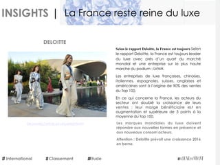 INSIGHTS |
Selon le rapport Deloitte, la France est toujours
leader du luxe avec près d’un quart du marché
mondial et une entreprise sur la plus haute
marche du podium : LVMH.
Les entreprises de luxe françaises, chinoises,
italiennes, espagnoles, suisses, anglaises et
américaines sont à l’origine de 90% des ventes
du Top 100.
En ce qui concerne la France, les acteurs du
secteur ont doublé la croissance de leurs
ventes  ; leur marge bénéficiaire est en
augmentation et supérieure de 5 points à la
moyenne du Top 100.
Les marques mondiales du luxe doivent
répondre aux nouvelles formes en présence et
aux nouveaux consom’acteurs.
Attention : Deloitte prévoit une croissance 2016
en berne.
DELOITTE
Découvrez l’article sur LeLuxeEstVivant
International Etude
La France reste reine du luxe
Classement
 