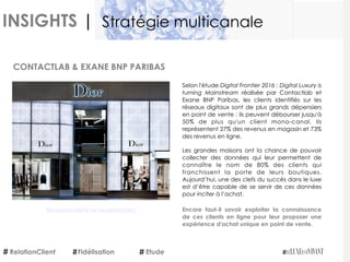 INSIGHTS |
Selon l'étude Digital Frontier 2016 : Digital Luxury is
turning Mainstream  réalisée par Contactlab et
Exane BNP Paribas, les clients identifiés sur les
réseaux digitaux sont de plus grands dépensiers
en point de vente : ils peuvent débourser jusqu'à
50% de plus qu'un client mono-canal. Ils
représentent 27% des revenus en magasin et 73%
des revenus en ligne. 
Les grandes maisons ont la chance de pouvoir
collecter des données qui leur permettent de
connaître le nom de 80% des clients qui
franchissent la porte de leurs boutiques.
Aujourd’hui, une des clefs du succès dans le luxe
est d’être capable de se servir de ces données
pour inciter à l’achat. 
Encore faut-il savoir exploiter la connaissance
de ces clients en ligne pour leur proposer une
expérience d'achat unique en point de vente.
CONTACTLAB & EXANE BNP PARIBAS
RelationClient Etude
Stratégie multicanale
Fidélisation
Découvrez l'article sur LeLuxeEstVivant
 