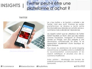 INSIGHTS |
Pour réussir, les plateformes de social shopping
doivent trouver un équilibre entre la crédibilité de
la recommandation communautaire et les
aspects esthétiques et sécurisés d'un site e-
commerce traditionnel.
Autre solution : développer des formats de
publicité dynamique, plus efficaces que les posts
sponsorisés.
 TWITTER
Découvrez l'article sur LeLuxeEstVivant
E-commerce BuyButtons
Twitter peut-il être une
plateforme d’achat ?
RéseauxSociaux
Le «  buy button », le bouton «  acheter » de
Twitter, n'est plus actif.  Comme les autres
platefor mes, le réseau a testé cette
fonctionnalité pour étendre son activité vers le e-
commerce mais a décidé de l’abandonner.
Les experts notent que les utilisateurs de Twitter
restent focalisés sur l'écrit, alors que des médias
comme Facebook, Instagram et Pinterest,
centrés sur l'image, sont plus adaptés à une
déclinaison commerciale. En effet, ils se
rapprochent visuellement d'une boutique en
ligne classique.
 