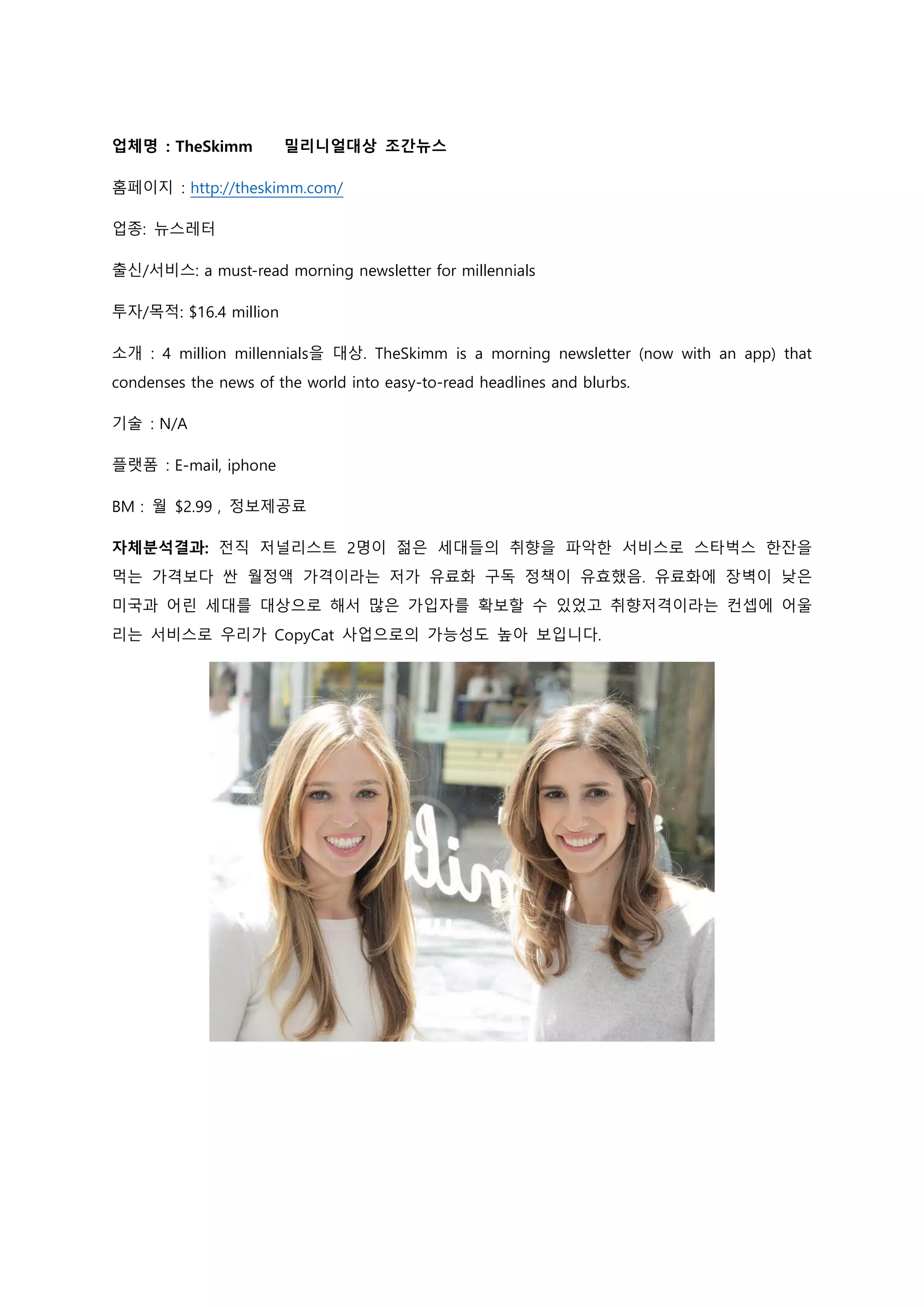 업체명 : TheSkimm 밀리니얼대상 조간뉴스
홈페이지 : http://theskimm.com/
업종: 뉴스레터
출신/서비스: a must-read morning newsletter for millennials
투자/목적: $16.4 million
소개 : 4 million millennials을 대상. TheSkimm is a morning newsletter (now with an app) that
condenses the news of the world into easy-to-read headlines and blurbs.
기술 : N/A
플랫폼 : E-mail, iphone
BM : 월 $2.99 , 정보제공료
자체분석결과: 전직 저널리스트 2명이 젊은 세대들의 취향을 파악한 서비스로 스타벅스 한잔을
먹는 가격보다 싼 월정액 가격이라는 저가 유료화 구독 정책이 유효했음. 유료화에 장벽이 낮은
미국과 어린 세대를 대상으로 해서 많은 가입자를 확보할 수 있었고 취향저격이라는 컨셉에 어울
리는 서비스로 우리가 CopyCat 사업으로의 가능성도 높아 보입니다.
 