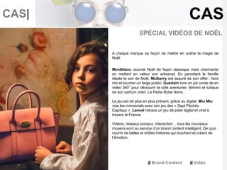 CAS|
SPÉCIAL VIDÉOS DE NOËL
A chaque marque sa façon de mettre en scène la magie de
Noël.
Montblanc raconte Noël de façon classique mais charmante
en mettant en valeur son artisanat. En parodiant la famille
idéale le soir de Noël, Mulberry est assuré de son effet : faire
rire et toucher un large public. Guerlain livre un joli conte de en
vidéo 360° pour découvrir le côté aventurier, féminin et ludique
de son parfum chéri, La Petite Robe Noire.
Le jeu est de plus en plus présent, grâce au digital. Miu Miu
vise les minnenials avec son jeu des « Sept Péchés
Capitaux ». Lancel retrace un jeu de piste digital et viral à
travers la France.
Vidéos, réseaux sociaux, interaction… tous les nouveaux
moyens sont au service d’un brand content intelligent. De quoi
nourrir de belles et drôles histoires qui touchent et créent de
l’émotion.
CAS
Brand Content Vidéo
 