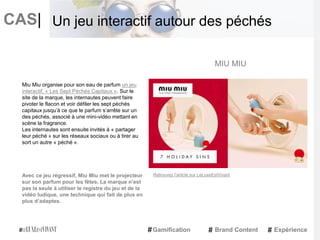 CAS|
Miu Miu organise pour son eau de parfum un jeu
interactif, « Les Sept Péchés Capitaux ». Sur le
site de la marque, les internautes peuvent faire
pivoter le flacon et voir défiler les sept péchés
capitaux jusqu’à ce que le parfum s’arrête sur un
des péchés, associé à une mini-vidéo mettant en
scène la fragrance.
Les internautes sont ensuite invités à « partager
leur péché » sur les réseaux sociaux ou à tirer au
sort un autre « péché ».
Avec ce jeu régressif, Miu Miu met le projecteur
sur son parfum pour les fêtes. La marque n’est
pas la seule à utiliser le registre du jeu et de la
vidéo ludique, une technique qui fait de plus en
plus d’adaptes.
MIU MIU
Gamification Brand Content Expérience
Un jeu interactif autour des péchés
Retrouvez l'article sur LeLuxeEstVivant
 