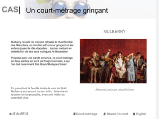 CAS|
Mulberry revisite de manière décalée le rituel familial
des fêtes dans un mini-film à l’humour grinçant où les
enfants jouent le rôle d’adultes… tout en mettant en
vedette l'un de ses sacs iconiques, le Bayswater.
Proposé avec une bande annonce, ce court-métrage
en deux parties est écrit par Hugo Guinness, à qui
l’on doit notamment The Grand Budapest Hotel.
En parodiant la famille idéale le soir de Noël,
Mulberry est assuré de son effet : faire rire et
toucher un large public, avec une vidéo au
potentiel viral.
MULBERRY
Court-métrage Brand Content Digital
Un court-métrage grinçant
Retrouvez l'article sur LeLuxeEstVivant
 