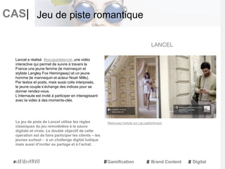 CAS|
Lancel a réalisé #escapadelancel, une vidéo
interactive qui permet de suivre à travers la
France une jeune femme (le mannequin et
styliste Langley Fox Hemingway) et un jeune
homme (le mannequin et acteur Noah Mills).
Par textos et posts, mais aussi colis interposés,
le jeune couple s’échange des indices pour se
donner rendez-vous.
L’internaute est invité à participer en interagissant
avec la vidéo à des moments-clés.
Le jeu de piste de Lancel utilise les règles
classiques du jeu remodelées à la sauce
digitale et virale. Le double objectif de cette
opération est de faire participer les clients – les
jeunes surtout - à un challenge digital ludique
mais aussi d’inciter au partage et à l’achat.
LANCEL
Gamification Brand Content Digital
Jeu de piste romantique
Retrouvez l'article sur LeLuxeEstVivant
 