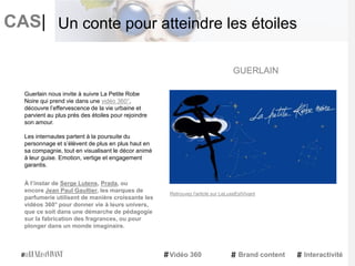 CAS|
Guerlain nous invite à suivre La Petite Robe
Noire qui prend vie dans une vidéo 360°,
découvre l’effervescence de la vie urbaine et
parvient au plus près des étoiles pour rejoindre
son amour.
Les internautes partent à la poursuite du
personnage et s’élèvent de plus en plus haut en
sa compagnie, tout en visualisant le décor animé
à leur guise. Emotion, vertige et engagement
garantis.
À l’instar de Serge Lutens, Prada, ou
encore Jean Paul Gaultier, les marques de
parfumerie utilisent de manière croissante les
vidéos 360° pour donner vie à leurs univers,
que ce soit dans une démarche de pédagogie
sur la fabrication des fragrances, ou pour
plonger dans un monde imaginaire.
GUERLAIN
Vidéo 360 Brand content Interactivité
Un conte pour atteindre les étoiles
Retrouvez l'article sur LeLuxeEstVivant
 