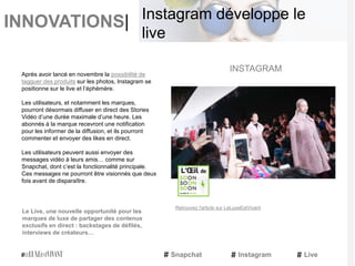 INNOVATIONS|
Après avoir lancé en novembre la possibilité de
tagguer des produits sur les photos, Instagram se
positionne sur le live et l’éphémère.
Les utilisateurs, et notamment les marques,
pourront désormais diffuser en direct des Stories
Vidéo d’une durée maximale d’une heure. Les
abonnés à la marque recevront une notification
pour les informer de la diffusion, et ils pourront
commenter et envoyer des likes en direct.
Les utilisateurs peuvent aussi envoyer des
messages vidéo à leurs amis… comme sur
Snapchat, dont c’est la fonctionnalité principale.
Ces messages ne pourront être visionnés que deux
fois avant de disparaître.
Le Live, une nouvelle opportunité pour les
marques de luxe de partager des contenus
exclusifs en direct : backstages de défilés,
interviews de créateurs…
INSTAGRAM
Snapchat Instagram Live
Instagram développe le
live
Retrouvez l'article sur LeLuxeEstVivant
 