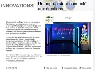 INNOVATIONS|
Début décembre, eBay a ouvert un pop-up store
d’un nouveau genre au cœur de Londres.
Le concept ? Encourager ses visiteurs à apprécier
leurs courses de Noël et à évacuer leur stress.
Comment ? Grâce à des cabines biométriques
basées sur des technologies bio-analytiques et sur
de la reconnaissance faciale.
Le dispositif permettait de mesurer les émotions
ressenties par les visiteurs pendant qu’ils
cherchaient des cadeaux de Noël sur eBay, et
identifiaient les trois articles qui les avaient le plus
touchés. Au milieu de l’espace figurait une
« tapisserie émotionnelle » de 20 m², représentant
en temps réel l’évolution du niveau de stress des
shoppers.
Un événement de deux jours qui capitalise sur
un insight fort - celui des redoutées courses de
Noël - et surfe sur la tendance de fond
du shopping émotionnel.
EBAY
Pop-up store Neurosciences Commerce
Un pop-up store connecté
aux émotions
Retrouvez l'article sur LeLuxeEstVivant
 