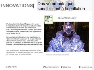 INNOVATIONS|
L’artiste et activiste Kasia Molga a créé Human
Sensor, des vêtements-origami qui s’illuminent de
différentes couleurs selon la qualité de l’air.
Elle a ainsi imaginé une tenue futuriste qui collecte,
analyse et projette sur sa surface des informations
sur la qualité de l’air.
Lorsque l’air est relativement pur, les alvéoles du
vêtement imitent le va-et-vient de la respiration et
alternent entre blanc et bleu. Mais dès que la
pollution se fait sentir, le vêtement vire au rouge de
manière à en informer son porteur et son entourage.
Une performance artistique et citoyenne où la
technologie se met au service d’une cause, celle
du combat pour la qualité de l’air.
HUMAN SENSOR
Environnement Wearable Fashion tech
Des vêtements qui
sensibilisent à la pollution
Retrouvez l'article sur LeLuxeEstVivant
 