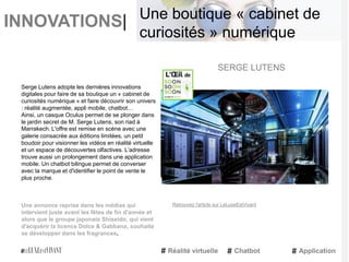 INNOVATIONS|
Serge Lutens adopte les dernières innovations
digitales pour faire de sa boutique un « cabinet de
curiosités numérique » et faire découvrir son univers
: réalité augmentée, appli mobile, chatbot…
Ainsi, un casque Oculus permet de se plonger dans
le jardin secret de M. Serge Lutens, son riad à
Marrakech. L'offre est remise en scène avec une
galerie consacrée aux éditions limitées, un petit
boudoir pour visionner les vidéos en réalité virtuelle
et un espace de découvertes olfactives. L’adresse
trouve aussi un prolongement dans une application
mobile. Un chatbot bilingue permet de converser
avec la marque et d'identifier le point de vente le
plus proche.
Une annonce reprise dans les médias qui
intervient juste avant les fêtes de fin d'année et
alors que le groupe japonais Shiseido, qui vient
d'acquérir la licence Dolce & Gabbana, souhaite
se développer dans les fragrances.
SERGE LUTENS
Réalité virtuelle Chatbot Application
Une boutique « cabinet de
curiosités » numérique
Retrouvez l'article sur LeLuxeEstVivant
 