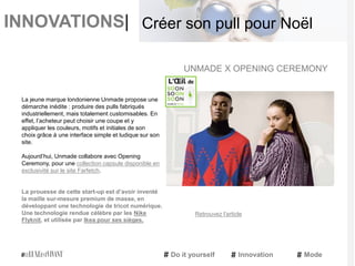INNOVATIONS|
La jeune marque londonienne Unmade propose une
démarche inédite : produire des pulls fabriqués
industriellement, mais totalement customisables. En
effet, l’acheteur peut choisir une coupe et y
appliquer les couleurs, motifs et initiales de son
choix grâce à une interface simple et ludique sur son
site.
Aujourd’hui, Unmade collabore avec Opening
Ceremony, pour une collection capsule disponible en
exclusivité sur le site Farfetch.
La prouesse de cette start-up est d’avoir inventé
la maille sur-mesure premium de masse, en
développant une technologie de tricot numérique.
Une technologie rendue célèbre par les Nike
Flyknit, et utilisée par Ikea pour ses sièges.
UNMADE X OPENING CEREMONY
Do it yourself Innovation Mode
Créer son pull pour Noël
Retrouvez l'article
 