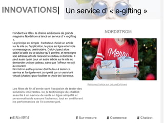 INNOVATIONS|
Pendant les fêtes, la chaîne américaine de grands
magasins Nordstrom a lancé un service d’ « e-gifting
».
Le principe est simple : l'acheteur choisit un article
sur le site ou l'application, le paye en ligne et envoie
un message au destinataire. Celui-ci peut alors
saisir la taille ou la couleur qu’il préfère, et renseigne
son adresse afin de recevoir le cadeau à domicile. Il
peut aussi opter pour un autre article sur le site ou
demander un bon cadeau, sans que l’offreur ne soit
au courant.
Nordstrom est le premier distributeur à tester ce
service et l’a également complété par un assistant
virtuel (chatbot) pour faciliter le choix de l'acheteur.
Les fêtes de fin d’année sont l’occasion de tester des
solutions innovantes. Ici, la technologie du chatbot
assortie à un service de vente en ligne simplifié et
personnalisable rassure l’acheteur, tout en améliorant
les performances de l’e-commerçant.
NORDSTROM
Sur-mesure Commerce Chatbot
Un service d’ « e-gifting »
Retrouvez l'article sur LeLuxeEstVivant
 