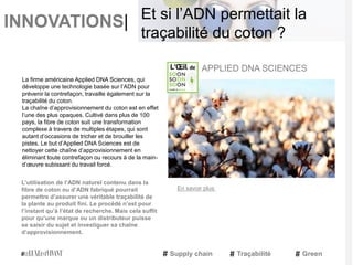 INNOVATIONS|
La firme américaine Applied DNA Sciences, qui
développe une technologie basée sur l’ADN pour
prévenir la contrefaçon, travaille également sur la
traçabilité du coton.
La chaîne d’approvisionnement du coton est en effet
l’une des plus opaques. Cultivé dans plus de 100
pays, la fibre de coton suit une transformation
complexe à travers de multiples étapes, qui sont
autant d’occasions de tricher et de brouiller les
pistes. Le but d’Applied DNA Sciences est de
nettoyer cette chaîne d’approvisionnement en
éliminant toute contrefaçon ou recours à de la main-
d’œuvre subissant du travail forcé.
L’utilisation de l’ADN naturel contenu dans la
fibre de coton ou d’ADN fabriqué pourrait
permettre d’assurer une véritable traçabilité de
la plante au produit fini. Le procédé n’est pour
l’instant qu’à l’état de recherche. Mais cela suffit
pour qu’une marque ou un distributeur puisse
se saisir du sujet et investiguer sa chaîne
d’approvisionnement.
APPLIED DNA SCIENCES
Supply chain Traçabilité Green
Et si l’ADN permettait la
traçabilité du coton ?
En savoir plus
 