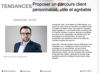 TENDANCES|
Emmanuel Vivier, co-fondateur du HUB Institute, a un
regard dur mais lucide sur les efforts qui restent à faire
en matière de relation client. Cet expert en marketing
digital rappelle qu’ « une transformation numérique est
un chantier colossal. Il s’agit de repenser sa stratégie,
sa culture et son organisation, de remettre à jour sa
technologie et sa donnée client, de revoir son
marketing et son expérience client et de mettre de
nouveaux moyens de mesure ».
Autre défi : celui des réseaux sociaux, difficile pour des
entreprises qui « mettaient six mois à concevoir une
campagne ou un visuel léchés (et qui) doivent
désormais se réorganiser (en interne et avec leurs
agences) pour savoir comment proposer des contenus
et des services créatifs, inspirants de manière quasi
quotidienne dans de multiples formats (social, vidéo,
mobile) ».
EMMANUEL VIVIER
HUB Institute Interview Consumer
Proposer un parcours client
personnalisé, utile et agréable
Retrouvez l'article sur LeLuxeEstVivant
 